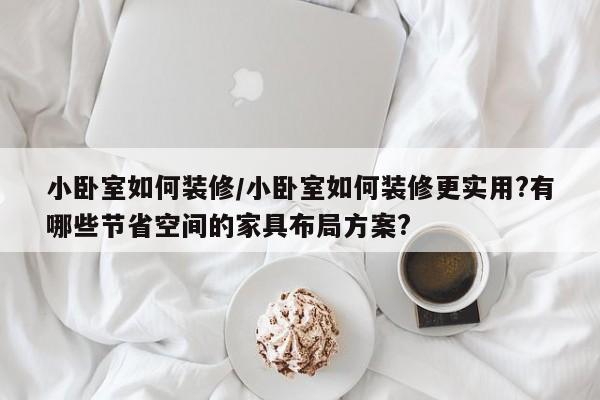 小卧室如何装修/小卧室如何装修更实用?有哪些节省空间的家具布局方案?