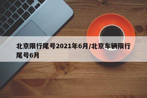 北京限行尾号2021年6月/北京车辆限行尾号6月