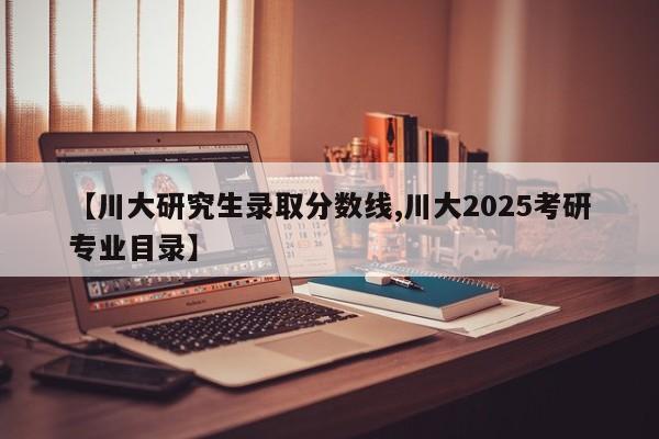 【川大研究生录取分数线,川大2025考研专业目录】