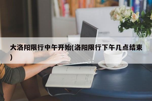 大洛阳限行中午开始(洛阳限行下午几点结束)