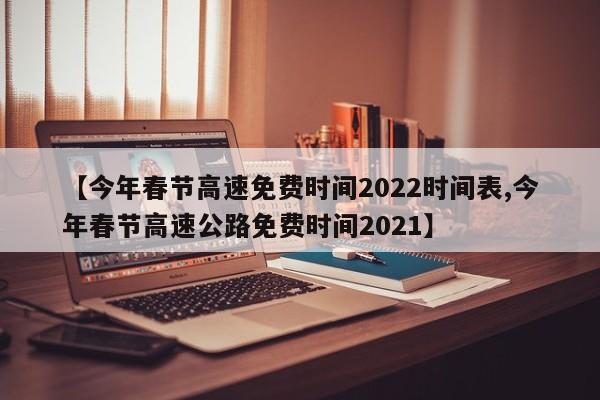 【今年春节高速免费时间2022时间表,今年春节高速公路免费时间2021】