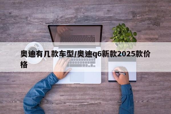 奥迪有几款车型/奥迪q6新款2025款价格