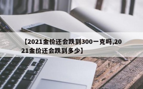 【2021金价还会跌到300一克吗,2021金价还会跌到多少】