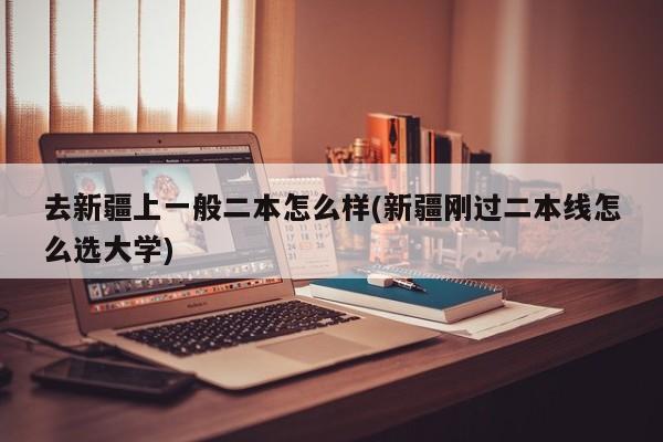 去新疆上一般二本怎么样(新疆刚过二本线怎么选大学)