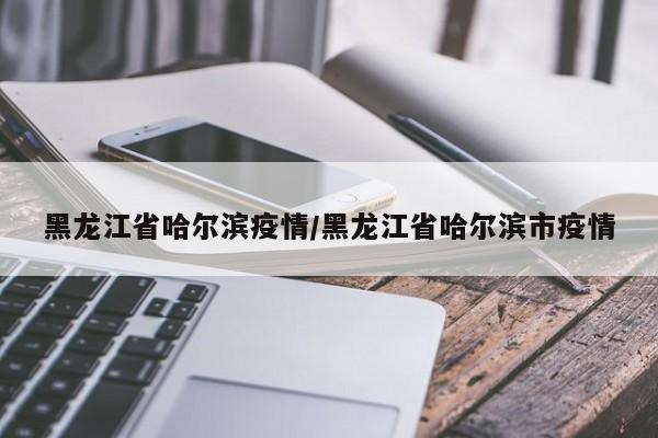 黑龙江省哈尔滨疫情/黑龙江省哈尔滨市疫情