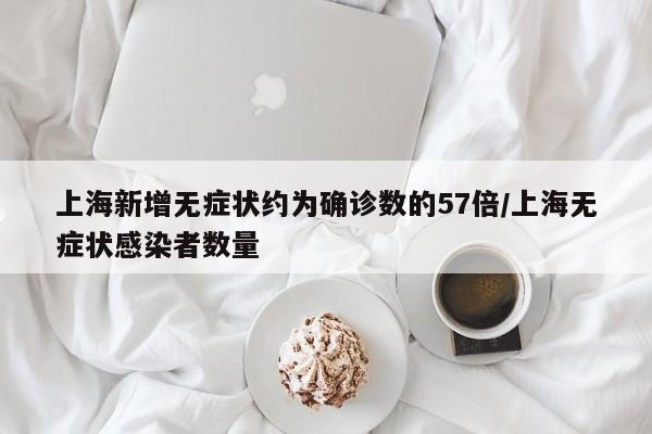 上海新增无症状约为确诊数的57倍/上海无症状感染者数量