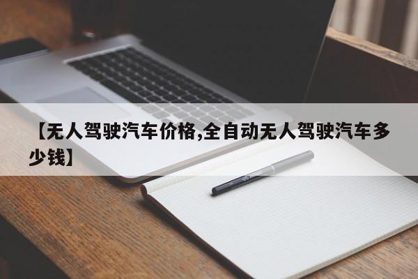 【无人驾驶汽车价格,全自动无人驾驶汽车多少钱】