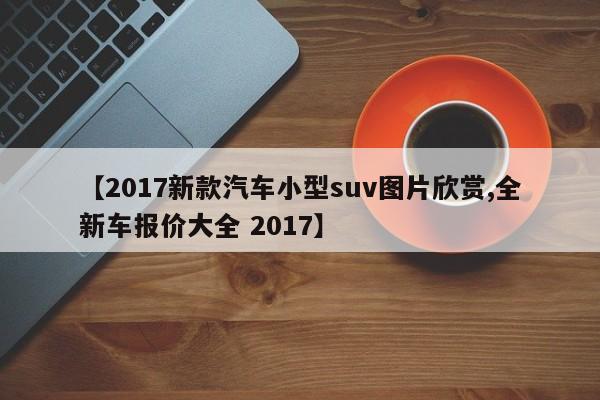 【2017新款汽车小型suv图片欣赏,全新车报价大全 2017】